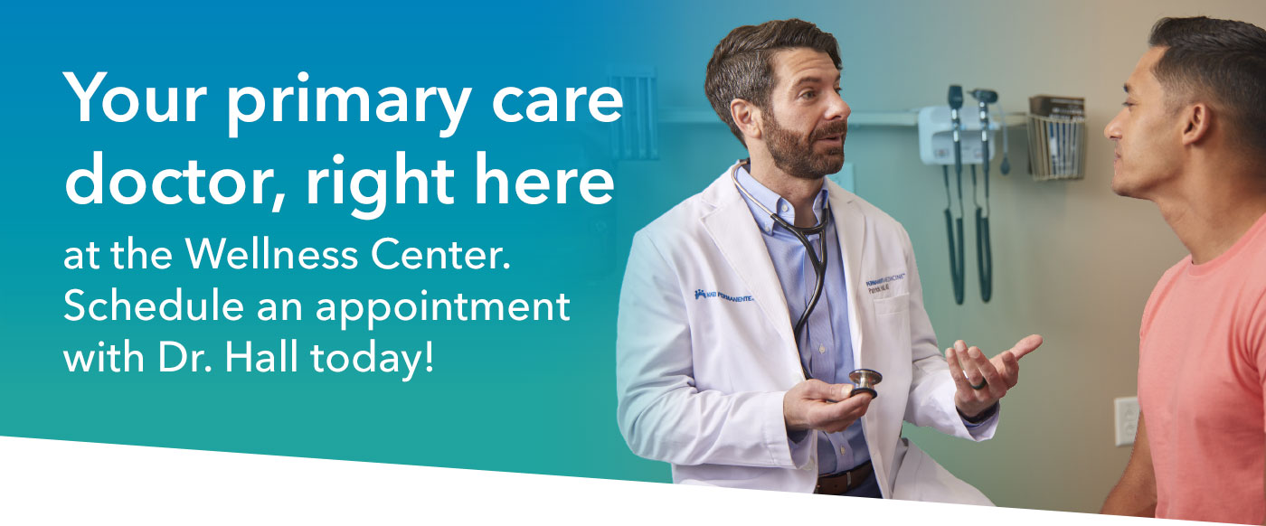 Your primary care doctor, right here Please recycle. 1462580441 12/25 ©2025 Kaiser Foundation Health Plan of Georgia, Inc. Nine Piedmont Center • 3495 Piedmont Road, NE • Atlanta, GA 30305 • 404-364-7000 at the Wellness Center. Schedule an appointment with Dr. Hall today!